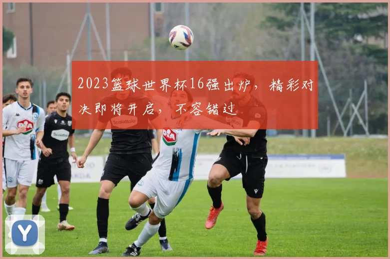 2023篮球世界杯16强出炉，精彩对决即将开启，不容错过