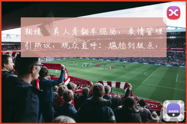 鞠婧祎真人秀翻车现场，表情管理引热议，观众直呼：尴尬到极点，三个问题，三个尴尬瞬间，全网沸腾