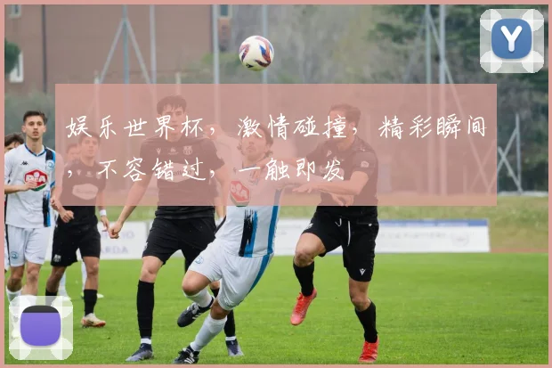 娱乐世界杯，激情碰撞，精彩瞬间，不容错过，一触即发