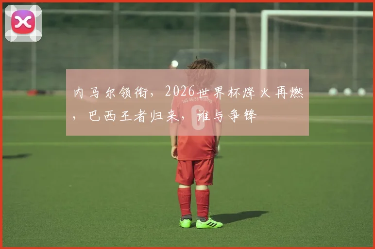 内马尔领衔，2026世界杯烽火再燃，巴西王者归来，谁与争锋
